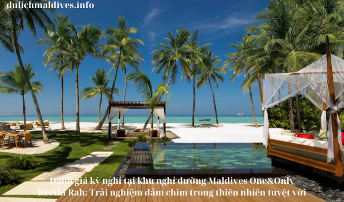 Đánh giá kỳ nghỉ tại khu nghỉ dưỡng Maldives One&Only Reethi Rah: Trải nghiệm đắm chìm trong thiên nhiên tuyệt vời